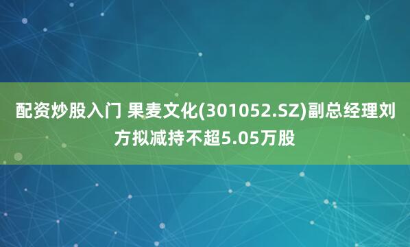 配资炒股入门 果麦文化(301052.SZ)副总经理刘方拟减持不超5.05万股