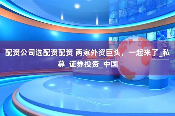 配资公司选配资配资 两家外资巨头，一起来了_私募_证券投资_中国