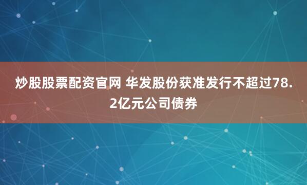 炒股股票配资官网 华发股份获准发行不超过78.2亿元公司债券