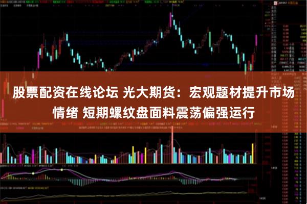 股票配资在线论坛 光大期货：宏观题材提升市场情绪 短期螺纹盘面料震荡偏强运行