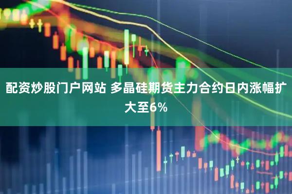 配资炒股门户网站 多晶硅期货主力合约日内涨幅扩大至6%