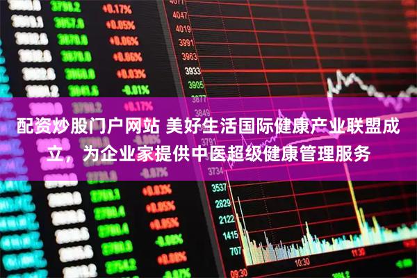 配资炒股门户网站 美好生活国际健康产业联盟成立，为企业家提供中医超级健康管理服务