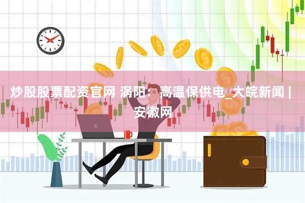 炒股股票配资官网 涡阳：高温保供电_大皖新闻 | 安徽网