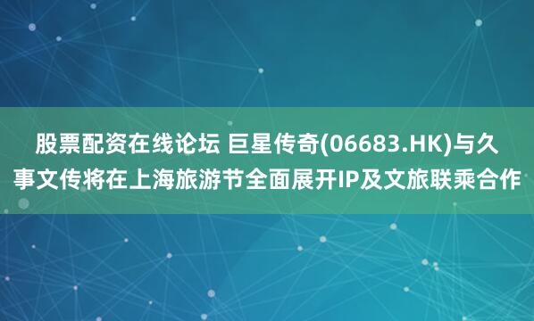 股票配资在线论坛 巨星传奇(06683.HK)与久事文传将在上海旅游节全面展开IP及文旅联乘合作