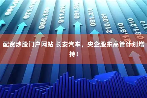 配资炒股门户网站 长安汽车，央企股东高管计划增持！