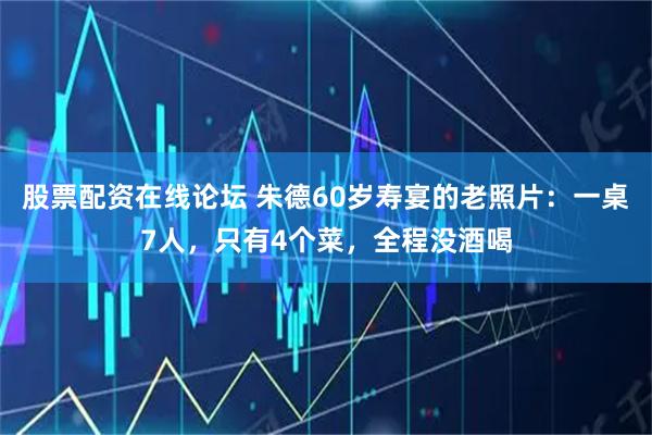 股票配资在线论坛 朱德60岁寿宴的老照片：一桌7人，只有4个菜，全程没酒喝