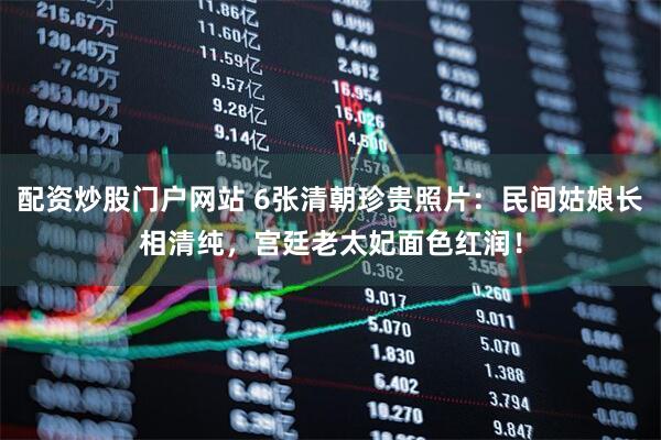 配资炒股门户网站 6张清朝珍贵照片：民间姑娘长相清纯，宫廷老太妃面色红润！