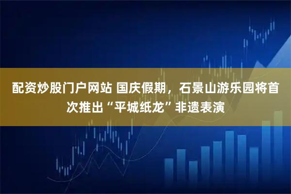 配资炒股门户网站 国庆假期，石景山游乐园将首次推出“平城纸龙”非遗表演