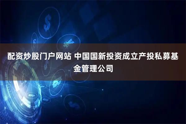 配资炒股门户网站 中国国新投资成立产投私募基金管理公司