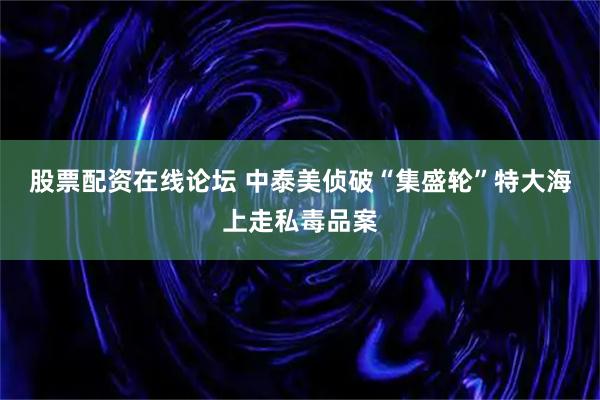 股票配资在线论坛 中泰美侦破“集盛轮”特大海上走私毒品案