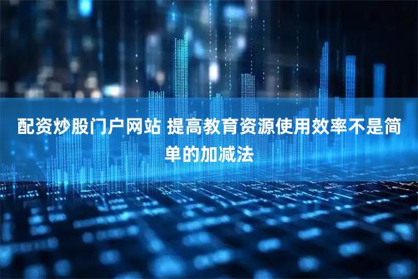 配资炒股门户网站 提高教育资源使用效率不是简单的加减法