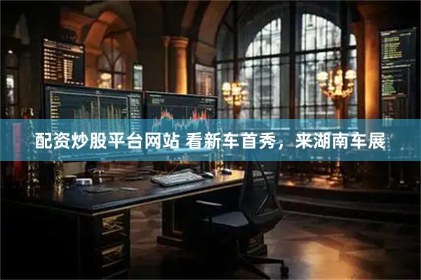配资炒股平台网站 看新车首秀，来湖南车展