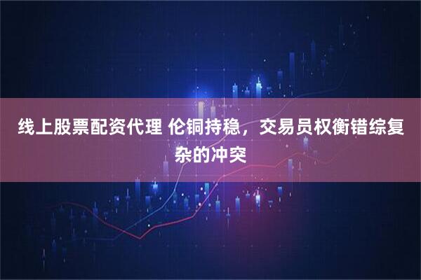 线上股票配资代理 伦铜持稳，交易员权衡错综复杂的冲突