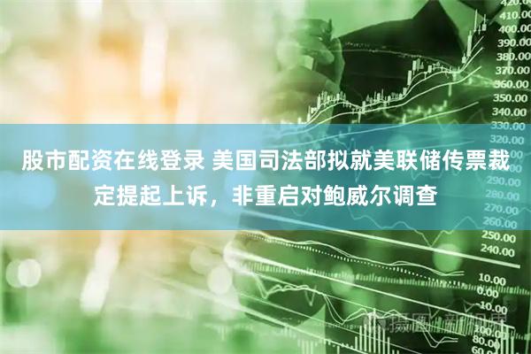 股市配资在线登录 美国司法部拟就美联储传票裁定提起上诉，非重启对鲍威尔调查
